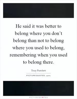 He said it was better to belong where you don’t belong than not to belong where you used to belong, remembering when you used to belong there Picture Quote #1