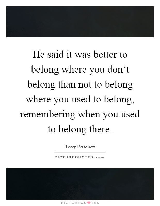 He said it was better to belong where you don't belong than not to belong where you used to belong, remembering when you used to belong there Picture Quote #1