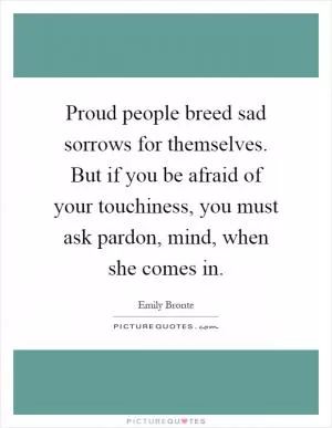 Proud people breed sad sorrows for themselves. But if you be afraid of your touchiness, you must ask pardon, mind, when she comes in Picture Quote #1