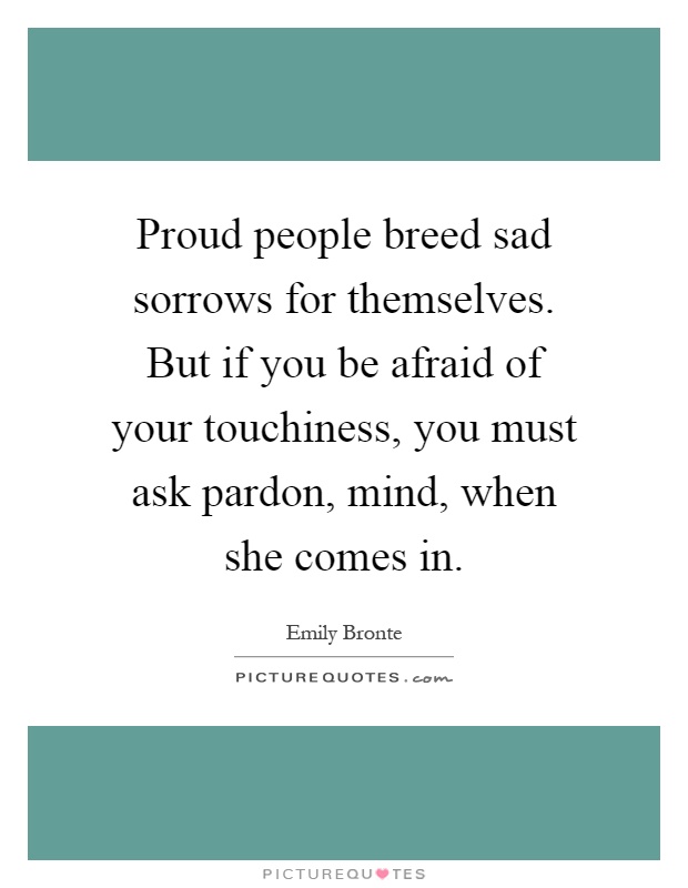 Proud people breed sad sorrows for themselves. But if you be afraid of your touchiness, you must ask pardon, mind, when she comes in Picture Quote #1