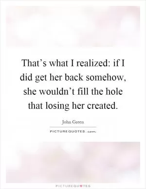 That’s what I realized: if I did get her back somehow, she wouldn’t fill the hole that losing her created Picture Quote #1