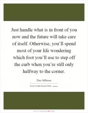 Just handle what is in front of you now and the future will take care of itself. Otherwise, you’ll spend most of your life wondering which foot you’ll use to step off the curb when you’re still only halfway to the corner Picture Quote #1