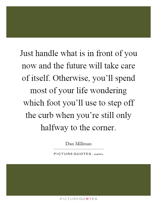 Just handle what is in front of you now and the future will take care of itself. Otherwise, you'll spend most of your life wondering which foot you'll use to step off the curb when you're still only halfway to the corner Picture Quote #1