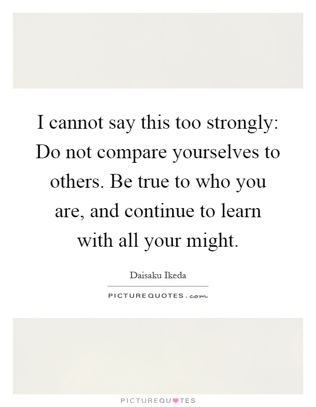 I cannot say this too strongly: Do not compare yourselves to others. Be true to who you are, and continue to learn with all your might Picture Quote #1