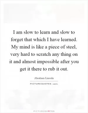 I am slow to learn and slow to forget that which I have learned. My mind is like a piece of steel, very hard to scratch any thing on it and almost impossible after you get it there to rub it out Picture Quote #1