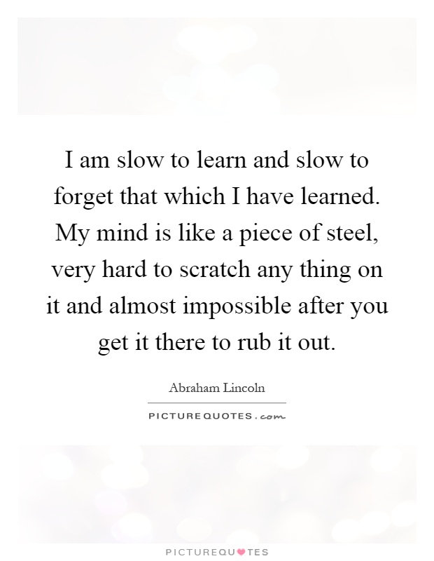 I am slow to learn and slow to forget that which I have learned. My mind is like a piece of steel, very hard to scratch any thing on it and almost impossible after you get it there to rub it out Picture Quote #1