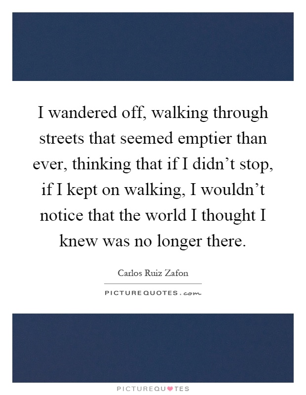 I wandered off, walking through streets that seemed emptier than ever, thinking that if I didn't stop, if I kept on walking, I wouldn't notice that the world I thought I knew was no longer there Picture Quote #1