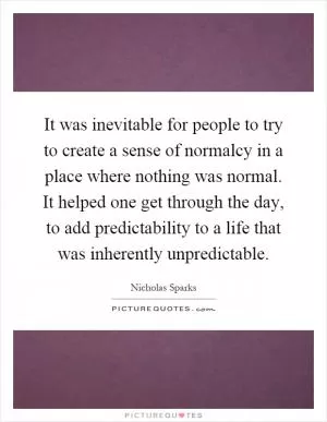 It was inevitable for people to try to create a sense of normalcy in a place where nothing was normal. It helped one get through the day, to add predictability to a life that was inherently unpredictable Picture Quote #1