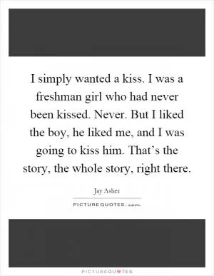 I simply wanted a kiss. I was a freshman girl who had never been kissed. Never. But I liked the boy, he liked me, and I was going to kiss him. That’s the story, the whole story, right there Picture Quote #1