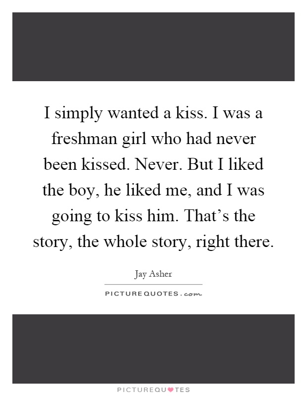 I simply wanted a kiss. I was a freshman girl who had never been kissed. Never. But I liked the boy, he liked me, and I was going to kiss him. That's the story, the whole story, right there Picture Quote #1
