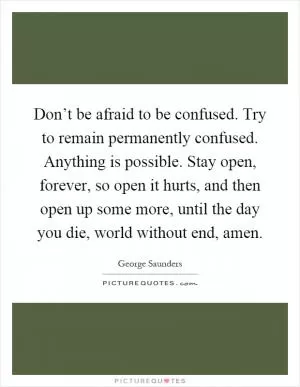 Don’t be afraid to be confused. Try to remain permanently confused. Anything is possible. Stay open, forever, so open it hurts, and then open up some more, until the day you die, world without end, amen Picture Quote #1