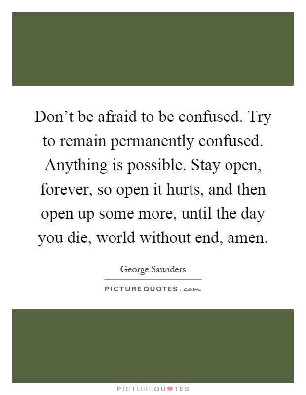 Don't be afraid to be confused. Try to remain permanently confused. Anything is possible. Stay open, forever, so open it hurts, and then open up some more, until the day you die, world without end, amen Picture Quote #1