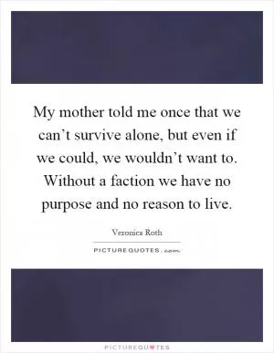 My mother told me once that we can’t survive alone, but even if we could, we wouldn’t want to. Without a faction we have no purpose and no reason to live Picture Quote #1