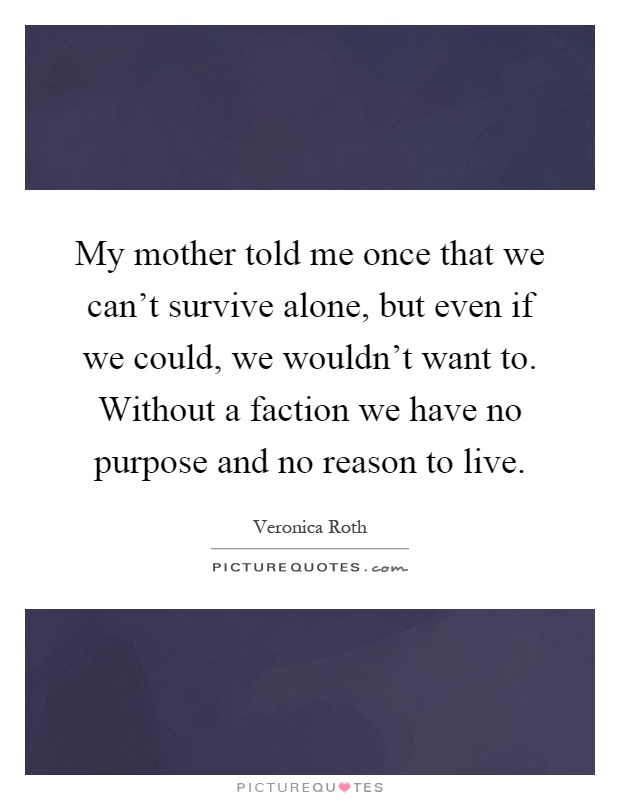My mother told me once that we can't survive alone, but even if we could, we wouldn't want to. Without a faction we have no purpose and no reason to live Picture Quote #1