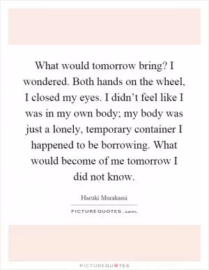 What would tomorrow bring? I wondered. Both hands on the wheel, I closed my eyes. I didn’t feel like I was in my own body; my body was just a lonely, temporary container I happened to be borrowing. What would become of me tomorrow I did not know Picture Quote #1