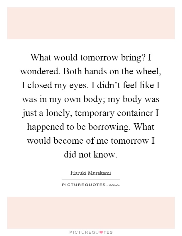 What would tomorrow bring? I wondered. Both hands on the wheel, I closed my eyes. I didn't feel like I was in my own body; my body was just a lonely, temporary container I happened to be borrowing. What would become of me tomorrow I did not know Picture Quote #1