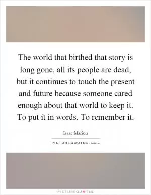 The world that birthed that story is long gone, all its people are dead, but it continues to touch the present and future because someone cared enough about that world to keep it. To put it in words. To remember it Picture Quote #1