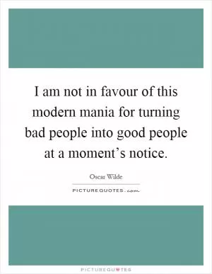 I am not in favour of this modern mania for turning bad people into good people at a moment’s notice Picture Quote #1