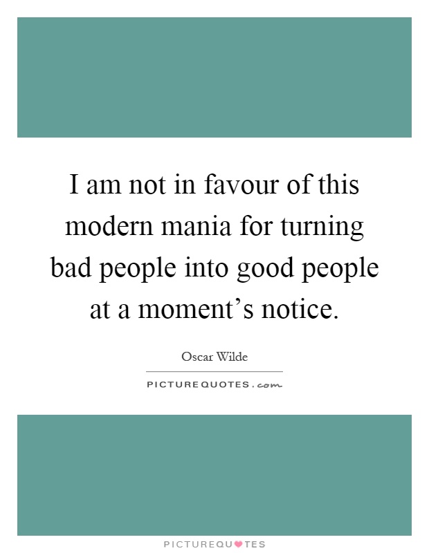 I am not in favour of this modern mania for turning bad people into good people at a moment's notice Picture Quote #1