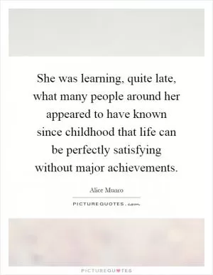She was learning, quite late, what many people around her appeared to have known since childhood that life can be perfectly satisfying without major achievements Picture Quote #1