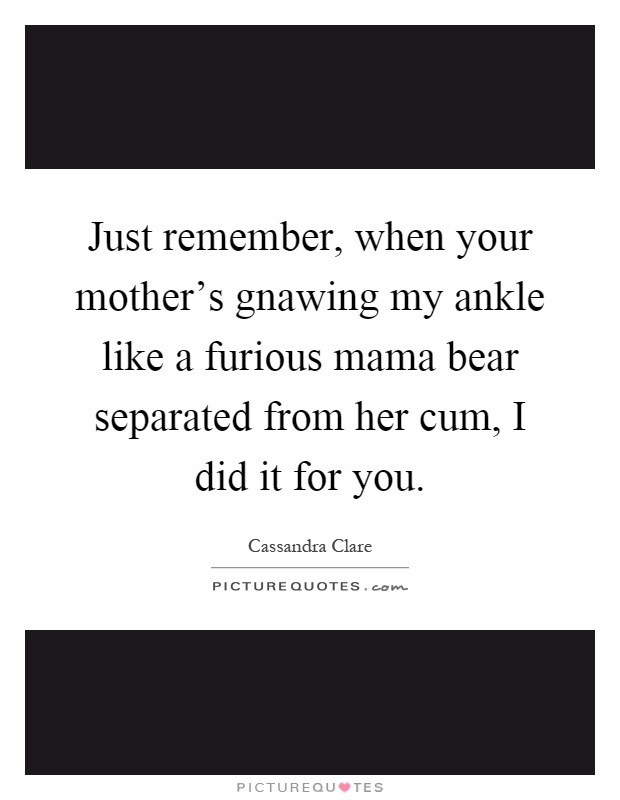 Just remember, when your mother's gnawing my ankle like a furious mama bear separated from her cum, I did it for you Picture Quote #1