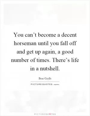 You can’t become a decent horseman until you fall off and get up again, a good number of times. There’s life in a nutshell Picture Quote #1