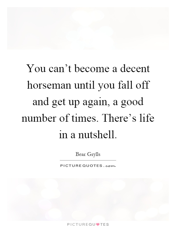 You can't become a decent horseman until you fall off and get up again, a good number of times. There's life in a nutshell Picture Quote #1