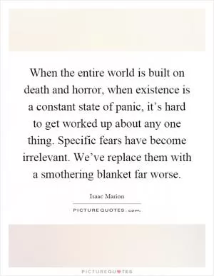 When the entire world is built on death and horror, when existence is a constant state of panic, it’s hard to get worked up about any one thing. Specific fears have become irrelevant. We’ve replace them with a smothering blanket far worse Picture Quote #1