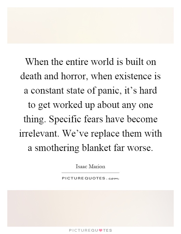 When the entire world is built on death and horror, when existence is a constant state of panic, it's hard to get worked up about any one thing. Specific fears have become irrelevant. We've replace them with a smothering blanket far worse Picture Quote #1