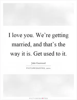 I love you. We’re getting married, and that’s the way it is. Get used to it Picture Quote #1