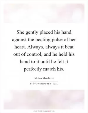 She gently placed his hand against the beating pulse of her heart. Always, always it beat out of control, and he held his hand to it until he felt it perfectly match his Picture Quote #1