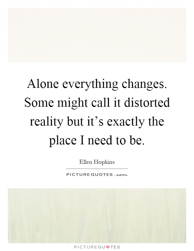 Alone everything changes. Some might call it distorted reality but it's exactly the place I need to be Picture Quote #1