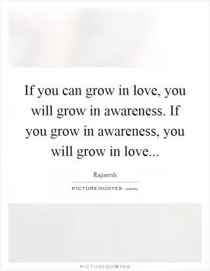 If you can grow in love, you will grow in awareness. If you grow in awareness, you will grow in love Picture Quote #1