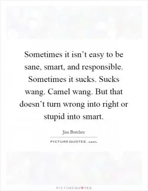 Sometimes it isn’t easy to be sane, smart, and responsible. Sometimes it sucks. Sucks wang. Camel wang. But that doesn’t turn wrong into right or stupid into smart Picture Quote #1