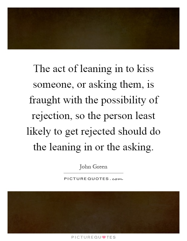 The act of leaning in to kiss someone, or asking them, is fraught with the possibility of rejection, so the person least likely to get rejected should do the leaning in or the asking Picture Quote #1