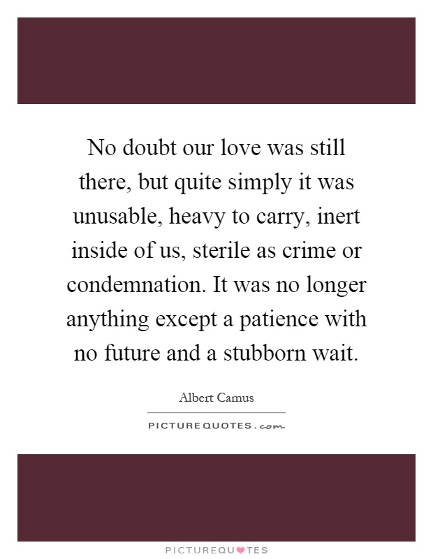 No doubt our love was still there, but quite simply it was unusable, heavy to carry, inert inside of us, sterile as crime or condemnation. It was no longer anything except a patience with no future and a stubborn wait Picture Quote #1