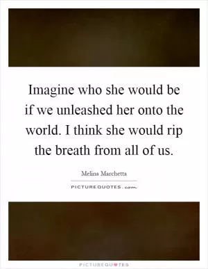 Imagine who she would be if we unleashed her onto the world. I think she would rip the breath from all of us Picture Quote #1