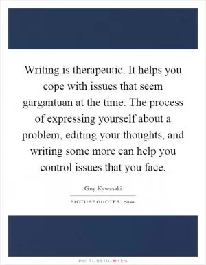 Writing is therapeutic. It helps you cope with issues that seem gargantuan at the time. The process of expressing yourself about a problem, editing your thoughts, and writing some more can help you control issues that you face Picture Quote #1