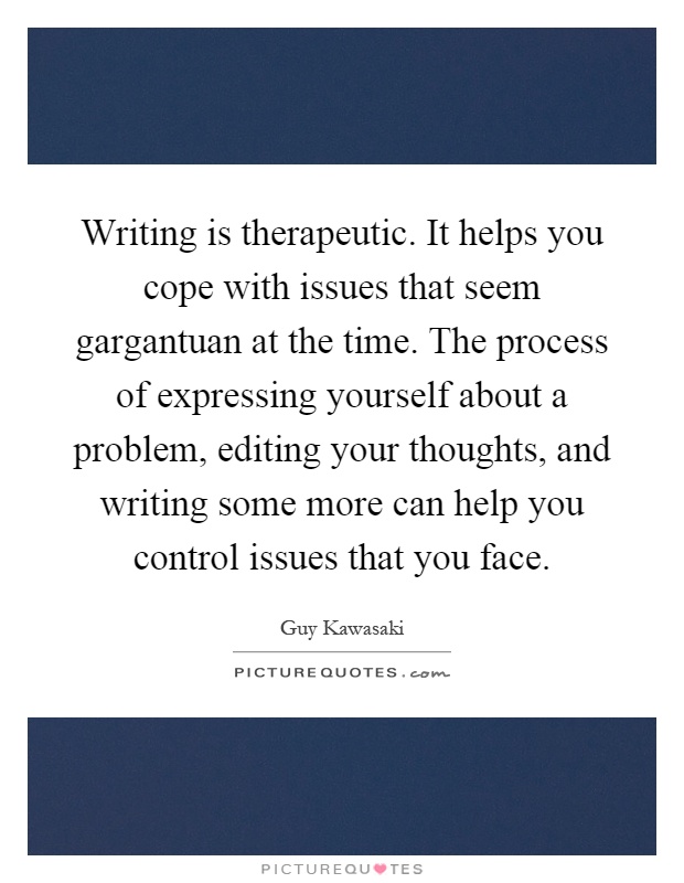 Writing is therapeutic. It helps you cope with issues that seem gargantuan at the time. The process of expressing yourself about a problem, editing your thoughts, and writing some more can help you control issues that you face Picture Quote #1