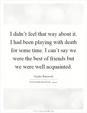 I didn’t feel that way about it. I had been playing with death for some time. I can’t say we were the best of friends but we were well acquainted Picture Quote #1