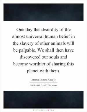 One day the absurdity of the almost universal human belief in the slavery of other animals will be palpable. We shall then have discovered our souls and become worthier of sharing this planet with them Picture Quote #1