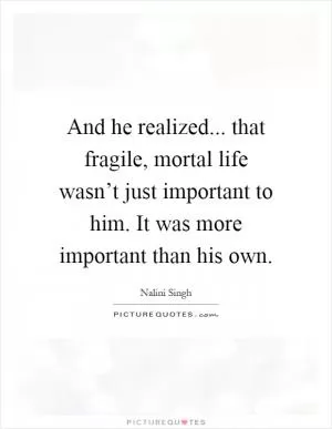 And he realized... that fragile, mortal life wasn’t just important to him. It was more important than his own Picture Quote #1