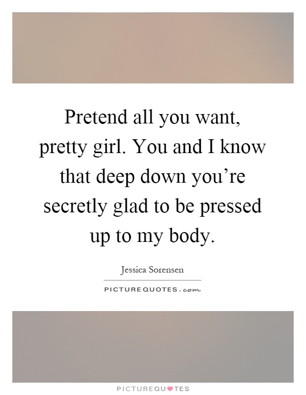 Pretend all you want, pretty girl. You and I know that deep down you're secretly glad to be pressed up to my body Picture Quote #1