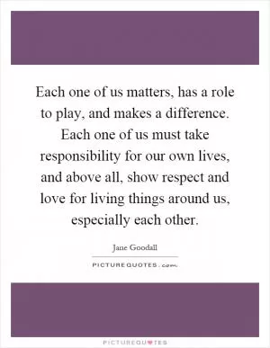 Each one of us matters, has a role to play, and makes a difference. Each one of us must take responsibility for our own lives, and above all, show respect and love for living things around us, especially each other Picture Quote #1