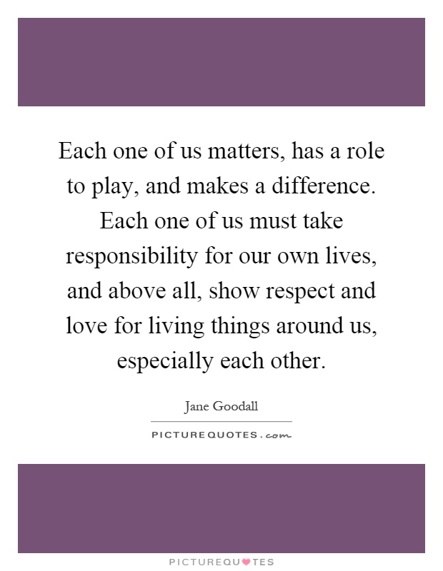 Each one of us matters, has a role to play, and makes a difference. Each one of us must take responsibility for our own lives, and above all, show respect and love for living things around us, especially each other Picture Quote #1