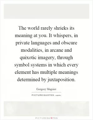 The world rarely shrieks its meaning at you. It whispers, in private languages and obscure modalities, in arcane and quixotic imagery, through symbol systems in which every element has multiple meanings determined by juxtaposition Picture Quote #1