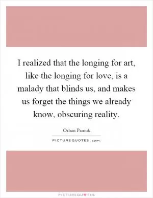 I realized that the longing for art, like the longing for love, is a malady that blinds us, and makes us forget the things we already know, obscuring reality Picture Quote #1
