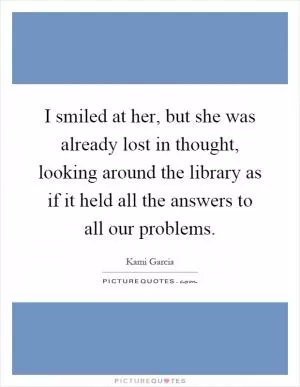 I smiled at her, but she was already lost in thought, looking around the library as if it held all the answers to all our problems Picture Quote #1