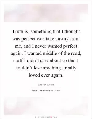 Truth is, something that I thought was perfect was taken away from me, and I never wanted perfect again. I wanted middle of the road, stuff I didn’t care about so that I couldn’t lose anything I really loved ever again Picture Quote #1