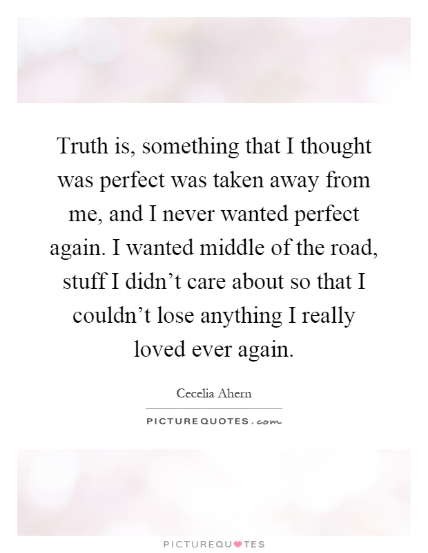 Truth is, something that I thought was perfect was taken away from me, and I never wanted perfect again. I wanted middle of the road, stuff I didn't care about so that I couldn't lose anything I really loved ever again Picture Quote #1